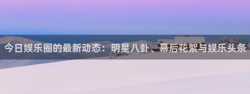 今日娱乐圈的最新动态：明星八卦、幕后花絮